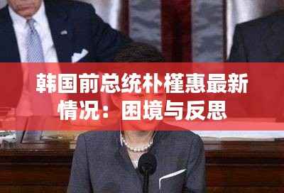 韩国前总统朴槿惠最新情况:困境与反思