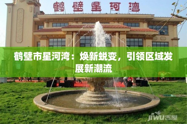 鹤壁市星河湾:焕新蜕变,引领区域发展新潮流