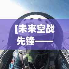 [未来空战先锋——战机最新版技术解析]