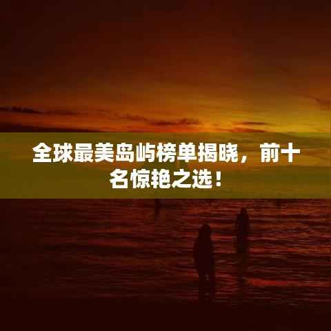 全球最美岛屿榜单揭晓，前十名惊艳之选！
